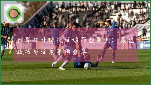 世界杯让球投注的那些事儿:最佳技巧与注意事项分享